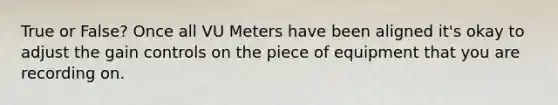 True or False? Once all VU Meters have been aligned it's okay to adjust the gain controls on the piece of equipment that you are recording on.
