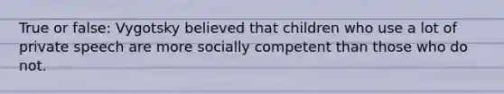 True or false: Vygotsky believed that children who use a lot of private speech are more socially competent than those who do not.