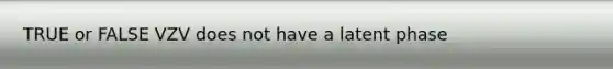 TRUE or FALSE VZV does not have a latent phase