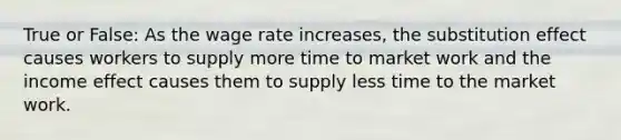 True or False: As the wage rate increases, the substitution effect causes workers to supply more time to market work and the income effect causes them to supply less time to the market work.