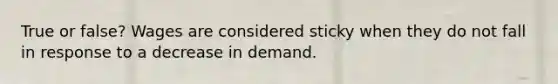 True or false? Wages are considered sticky when they do not fall in response to a decrease in demand.