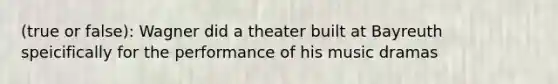 (true or false): Wagner did a theater built at Bayreuth speicifically for the performance of his music dramas