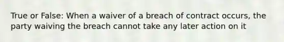 True or False: When a waiver of a breach of contract occurs, the party waiving the breach cannot take any later action on it