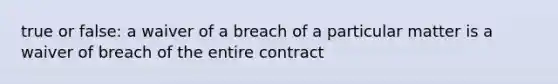 true or false: a waiver of a breach of a particular matter is a waiver of breach of the entire contract