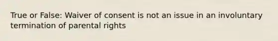 True or False: Waiver of consent is not an issue in an involuntary termination of parental rights