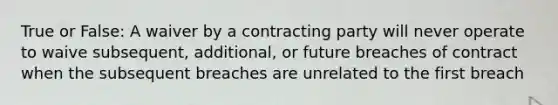 True or False: A waiver by a contracting party will never operate to waive subsequent, additional, or future breaches of contract when the subsequent breaches are unrelated to the first breach