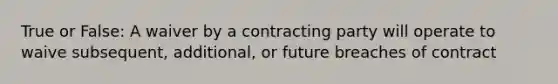 True or False: A waiver by a contracting party will operate to waive subsequent, additional, or future breaches of contract