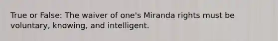 True or False: The waiver of one's Miranda rights must be voluntary, knowing, and intelligent.