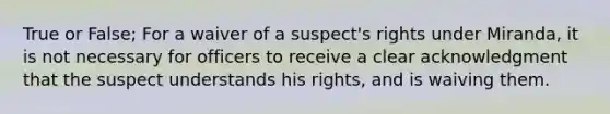 True or False; For a waiver of a suspect's rights under Miranda, it is not necessary for officers to receive a clear acknowledgment that the suspect understands his rights, and is waiving them.