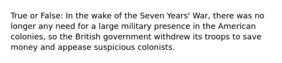 True or False: In the wake of the Seven Years' War, there was no longer any need for a large military presence in the American colonies, so the British government withdrew its troops to save money and appease suspicious colonists.