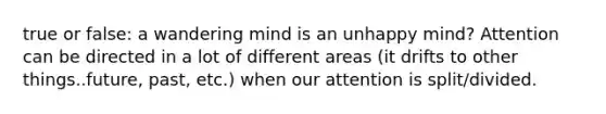 true or false: a wandering mind is an unhappy mind? Attention can be directed in a lot of different areas (it drifts to other things..future, past, etc.) when our attention is split/divided.