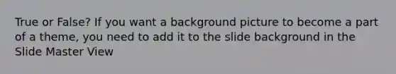 True or False? If you want a background picture to become a part of a theme, you need to add it to the slide background in the Slide Master View