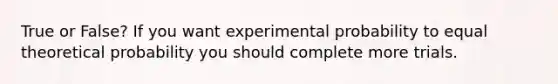 True or False? If you want experimental probability to equal theoretical probability you should complete more trials.