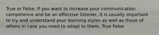 True or False: If you want to increase your communication competence and be an effective listener, it is usually important to try and understand your learning styles as well as those of others in case you need to adapt to them. True False