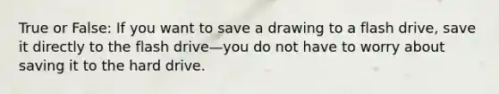 True or False: If you want to save a drawing to a flash drive, save it directly to the flash drive—you do not have to worry about saving it to the hard drive.