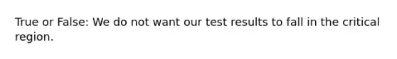 True or False: We do not want our test results to fall in the critical region.