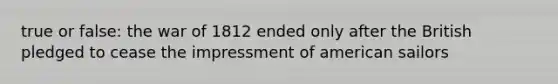 true or false: the war of 1812 ended only after the British pledged to cease the impressment of american sailors