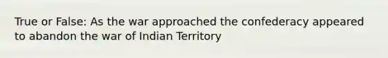 True or False: As the war approached the confederacy appeared to abandon the war of Indian Territory