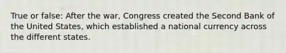 True or false: After the war, Congress created the Second Bank of the United States, which established a national currency across the different states.