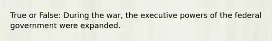 True or False: During the war, the executive powers of the federal government were expanded.