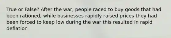 True or False? After the war, people raced to buy goods that had been rationed, while businesses rapidly raised prices they had been forced to keep low during the war this resulted in rapid deflation