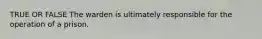 TRUE OR FALSE The warden is ultimately responsible for the operation of a prison.