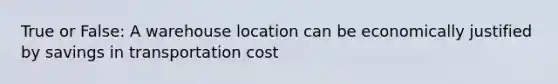 True or False: A warehouse location can be economically justified by savings in transportation cost