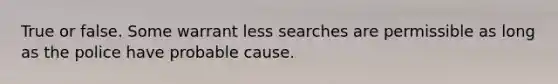 True or false. Some warrant less searches are permissible as long as the police have probable cause.