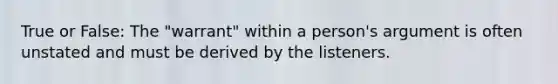 True or False: The "warrant" within a person's argument is often unstated and must be derived by the listeners.