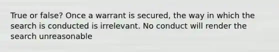 True or false? Once a warrant is secured, the way in which the search is conducted is irrelevant. No conduct will render the search unreasonable