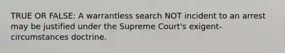 TRUE OR FALSE: A warrantless search NOT incident to an arrest may be justified under the Supreme Court's exigent-circumstances doctrine.