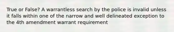 True or False? A warrantless search by the police is invalid unless it falls within one of the narrow and well delineated exception to the 4th amendment warrant requirement