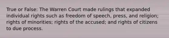 True or False: The Warren Court made rulings that expanded individual rights such as freedom of speech, press, and religion; rights of minorities; rights of the accused; and rights of citizens to due process.