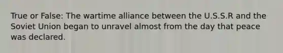 True or False: The wartime alliance between the U.S.S.R and the Soviet Union began to unravel almost from the day that peace was declared.