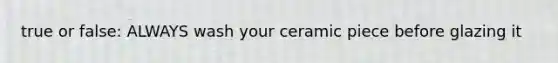 true or false: ALWAYS wash your ceramic piece before glazing it
