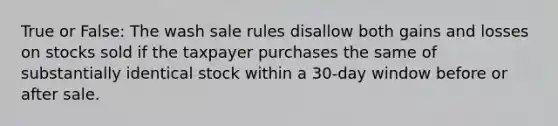 True or False: The wash sale rules disallow both gains and losses on stocks sold if the taxpayer purchases the same of substantially identical stock within a 30-day window before or after sale.