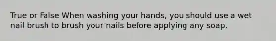 True or False When washing your hands, you should use a wet nail brush to brush your nails before applying any soap.