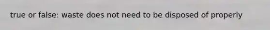 true or false: waste does not need to be disposed of properly