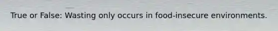 True or False: Wasting only occurs in food-insecure environments.