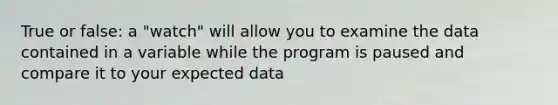 True or false: a "watch" will allow you to examine the data contained in a variable while the program is paused and compare it to your expected data