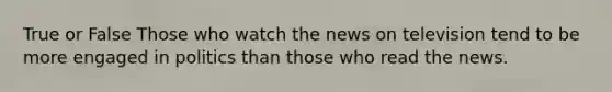 True or False Those who watch the news on television tend to be more engaged in politics than those who read the news.