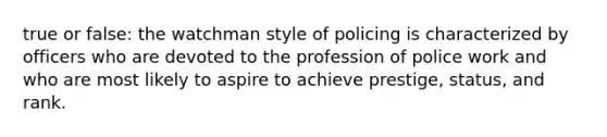 true or false: the watchman style of policing is characterized by officers who are devoted to the profession of police work and who are most likely to aspire to achieve prestige, status, and rank.