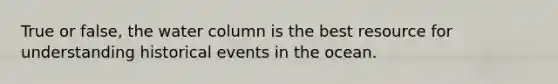 True or false, the water column is the best resource for understanding historical events in the ocean.
