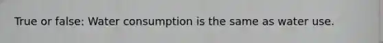 True or false: Water consumption is the same as water use.