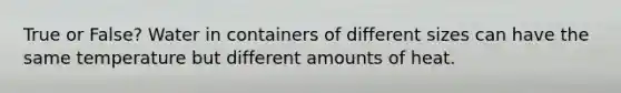 True or False? Water in containers of different sizes can have the same temperature but different amounts of heat.