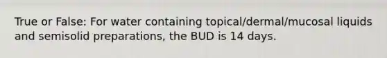 True or False: For water containing topical/dermal/mucosal liquids and semisolid preparations, the BUD is 14 days.