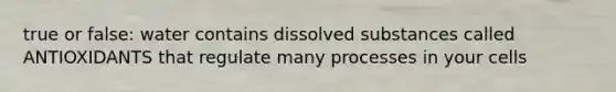 true or false: water contains dissolved substances called ANTIOXIDANTS that regulate many processes in your cells
