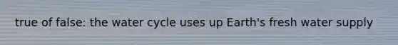 true of false: the water cycle uses up Earth's fresh water supply