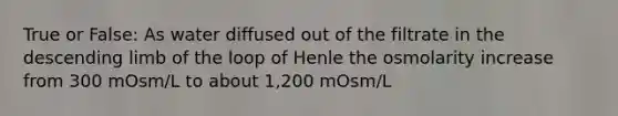 True or False: As water diffused out of the filtrate in the descending limb of the loop of Henle the osmolarity increase from 300 mOsm/L to about 1,200 mOsm/L