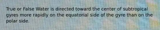 True or False Water is directed toward the center of subtropical gyres more rapidly on the equatorial side of the gyre than on the polar side.